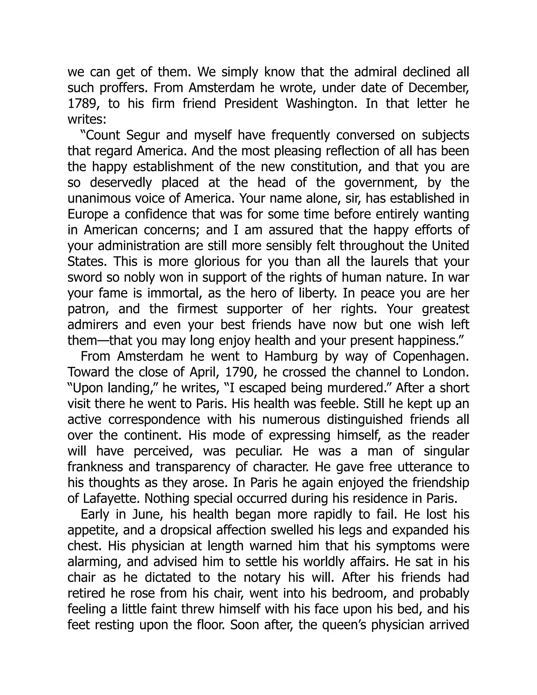 we can get of them. We simply know that the admiral declined all such proffers. From Amsterdam he wrote, under date of December, 1789, to his firm friend President Washington. In that letter he writes: “Count Segur and myself have frequently conversed on subjects that regard America. And the most pleasing reflection of all has been the happy establishment of the new constitution, and that you are so deservedly placed at the head of the government, by the unanimous voice of America. Your name alone, sir, has established in Europe a confidence that was for some time before entirely wanting in American concerns; and I am assured that the happy efforts of your administration are still more sensibly felt throughout the United States. This is more glorious for you than all the laurels that your sword so nobly won in support of the rights of human nature. In war your fame is immortal, as the hero of liberty. In peace you are her patron, and the firmest supporter of her rights. Your greatest admirers and even your best friends have now but one wish left them—that you may long enjoy health and your present happiness.” From Amsterdam he went to Hamburg by way of Copenhagen. Toward the close of April, 1790, he crossed the channel to London. “Upon landing,” he writes, “I escaped being murdered.” After a short visit there he went to Paris. His health was feeble. Still he kept up an active correspondence with his numerous distinguished friends all over the continent. His mode of expressing himself, as the reader will have perceived, was peculiar. He was a man of singular frankness and transparency of character. He gave free utterance to his thoughts as they arose. In Paris he again enjoyed the friendship of Lafayette. Nothing special occurred during his residence in Paris. Early in June, his health began more rapidly to fail. He lost his appetite, and a dropsical affection swelled his legs and expanded his chest. His physician at length warned him that his symptoms were alarming, and advised him to settle his worldly affairs. He sat in his chair as he dictated to the notary his will. After his friends had retired he rose from his chair, went into his bedroom, and probably feeling a little faint threw himself with his face upon his bed, and his feet resting upon the floor. Soon after, the queen’s physician arrived 