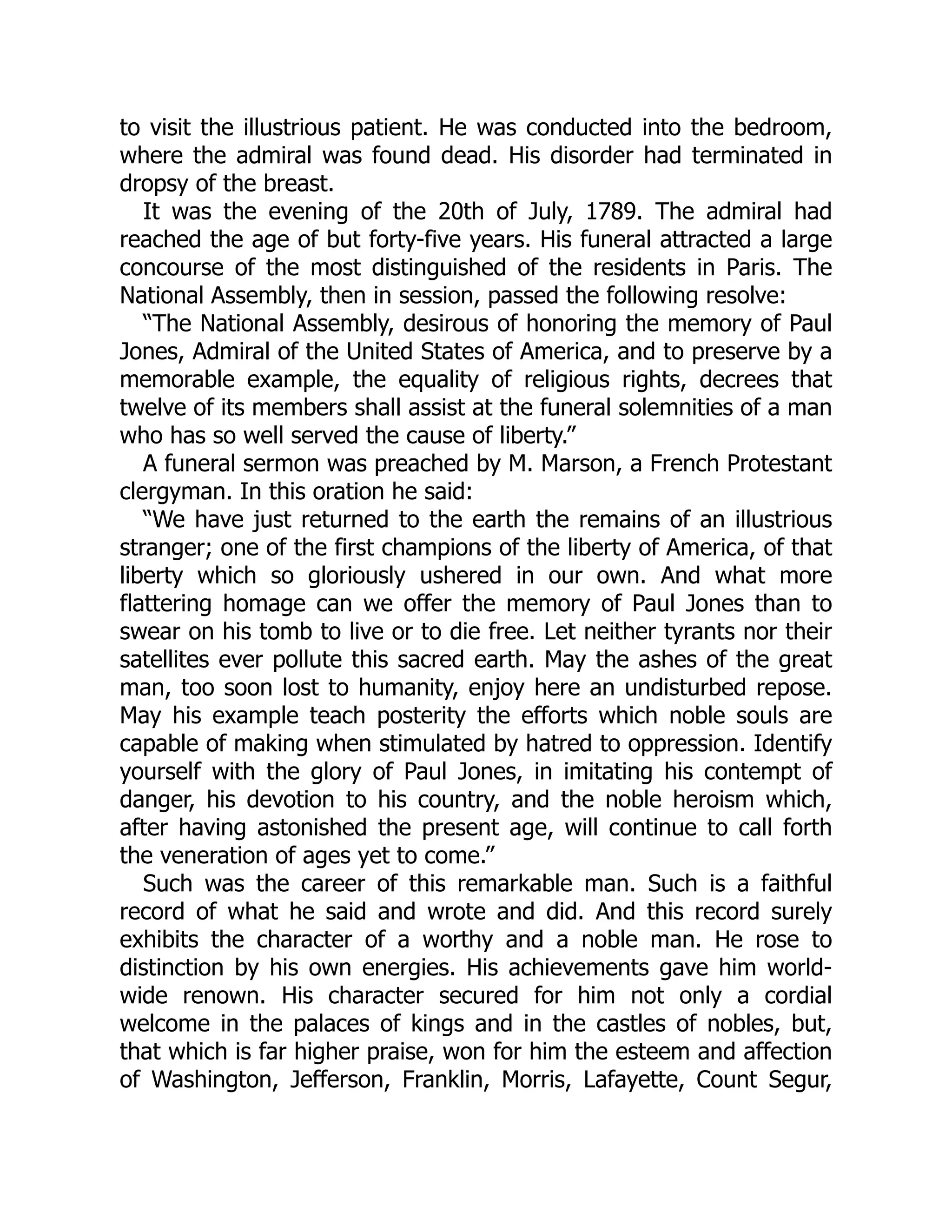 to visit the illustrious patient. He was conducted into the bedroom, where the admiral was found dead. His disorder had terminated in dropsy of the breast. It was the evening of the 20th of July, 1789. The admiral had reached the age of but forty-five years. His funeral attracted a large concourse of the most distinguished of the residents in Paris. The National Assembly, then in session, passed the following resolve: “The National Assembly, desirous of honoring the memory of Paul Jones, Admiral of the United States of America, and to preserve by a memorable example, the equality of religious rights, decrees that twelve of its members shall assist at the funeral solemnities of a man who has so well served the cause of liberty.” A funeral sermon was preached by M. Marson, a French Protestant clergyman. In this oration he said: “We have just returned to the earth the remains of an illustrious stranger; one of the first champions of the liberty of America, of that liberty which so gloriously ushered in our own. And what more flattering homage can we offer the memory of Paul Jones than to swear on his tomb to live or to die free. Let neither tyrants nor their satellites ever pollute this sacred earth. May the ashes of the great man, too soon lost to humanity, enjoy here an undisturbed repose. May his example teach posterity the efforts which noble souls are capable of making when stimulated by hatred to oppression. Identify yourself with the glory of Paul Jones, in imitating his contempt of danger, his devotion to his country, and the noble heroism which, after having astonished the present age, will continue to call forth the veneration of ages yet to come.” Such was the career of this remarkable man. Such is a faithful record of what he said and wrote and did. And this record surely exhibits the character of a worthy and a noble man. He rose to distinction by his own energies. His achievements gave him world- wide renown. His character secured for him not only a cordial welcome in the palaces of kings and in the castles of nobles, but, that which is far higher praise, won for him the esteem and affection of Washington, Jefferson, Franklin, Morris, Lafayette, Count Segur, 