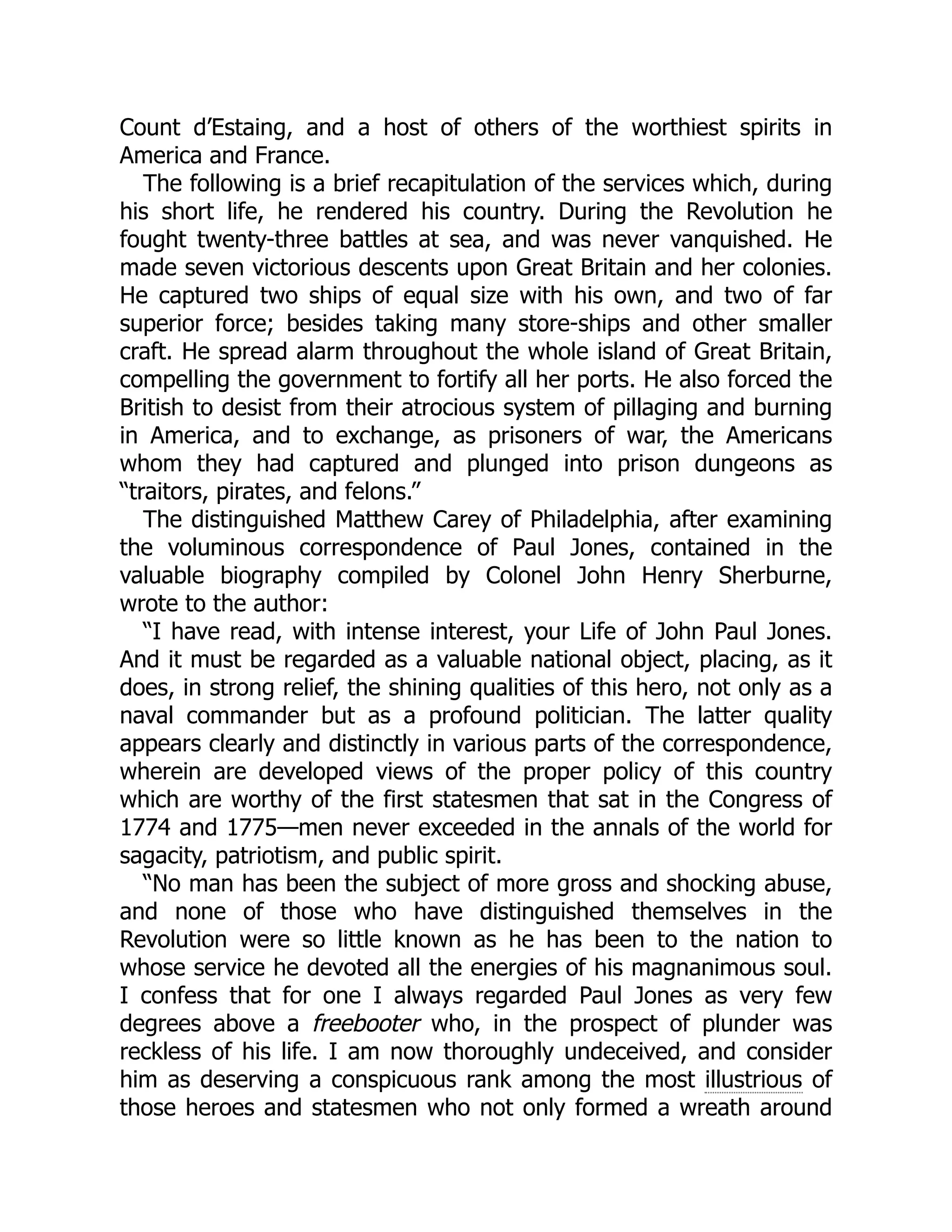 Count d’Estaing, and a host of others of the worthiest spirits in America and France. The following is a brief recapitulation of the services which, during his short life, he rendered his country. During the Revolution he fought twenty-three battles at sea, and was never vanquished. He made seven victorious descents upon Great Britain and her colonies. He captured two ships of equal size with his own, and two of far superior force; besides taking many store-ships and other smaller craft. He spread alarm throughout the whole island of Great Britain, compelling the government to fortify all her ports. He also forced the British to desist from their atrocious system of pillaging and burning in America, and to exchange, as prisoners of war, the Americans whom they had captured and plunged into prison dungeons as “traitors, pirates, and felons.” The distinguished Matthew Carey of Philadelphia, after examining the voluminous correspondence of Paul Jones, contained in the valuable biography compiled by Colonel John Henry Sherburne, wrote to the author: “I have read, with intense interest, your Life of John Paul Jones. And it must be regarded as a valuable national object, placing, as it does, in strong relief, the shining qualities of this hero, not only as a naval commander but as a profound politician. The latter quality appears clearly and distinctly in various parts of the correspondence, wherein are developed views of the proper policy of this country which are worthy of the first statesmen that sat in the Congress of 1774 and 1775—men never exceeded in the annals of the world for sagacity, patriotism, and public spirit. “No man has been the subject of more gross and shocking abuse, and none of those who have distinguished themselves in the Revolution were so little known as he has been to the nation to whose service he devoted all the energies of his magnanimous soul. I confess that for one I always regarded Paul Jones as very few degrees above a freebooter who, in the prospect of plunder was reckless of his life. I am now thoroughly undeceived, and consider him as deserving a conspicuous rank among the most illustrious of those heroes and statesmen who not only formed a wreath around 