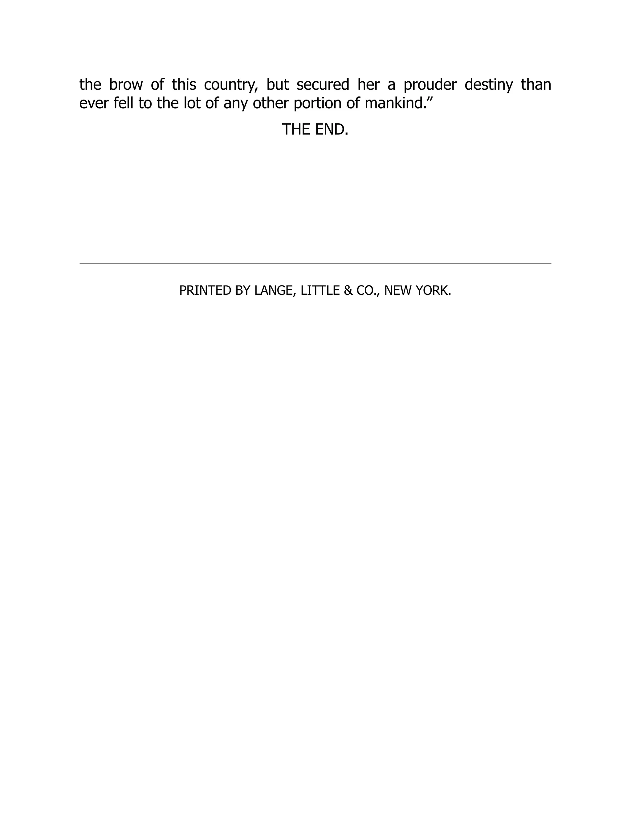 the brow of this country, but secured her a prouder destiny than ever fell to the lot of any other portion of mankind.” THE END. PRINTED BY LANGE, LITTLE & CO., NEW YORK. 