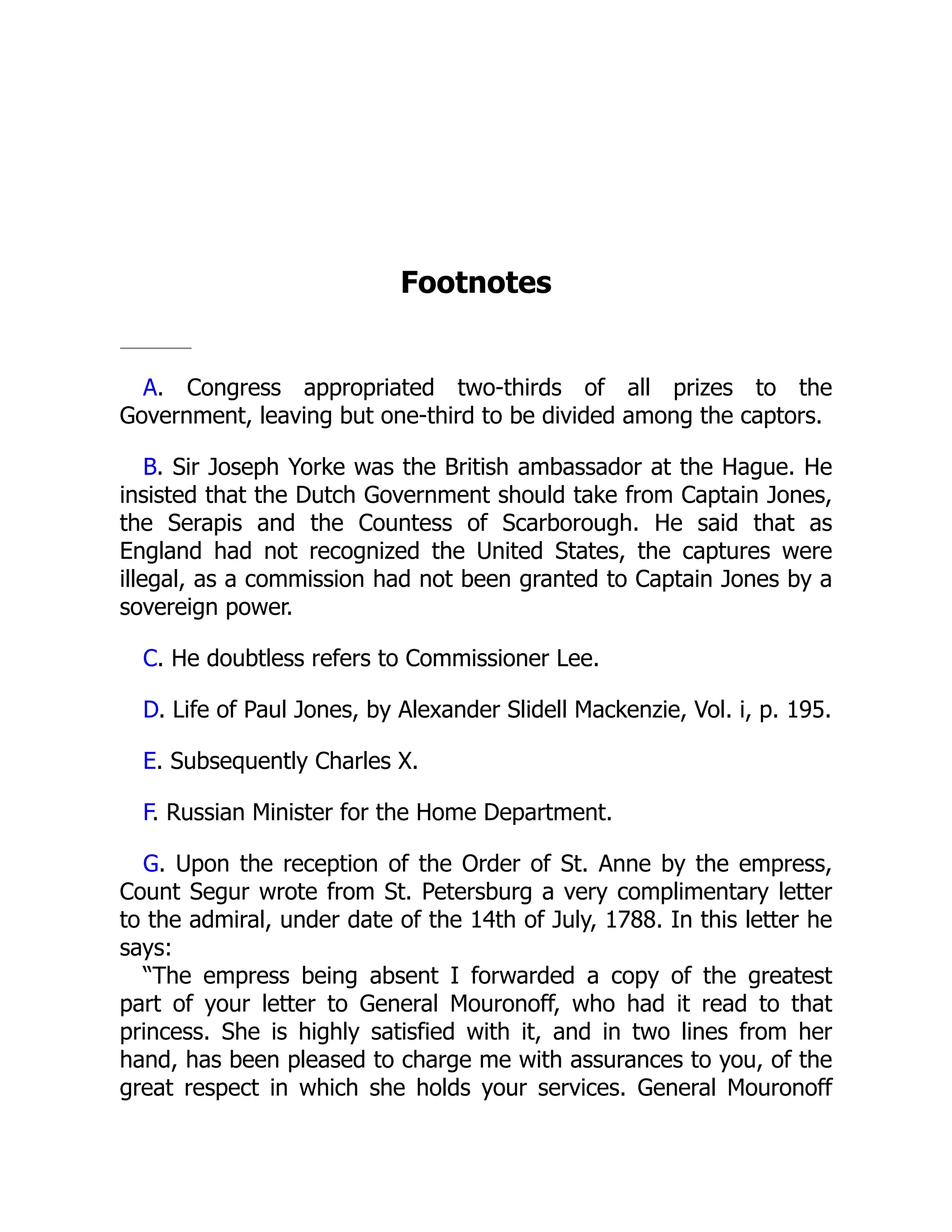 Footnotes A. Congress appropriated two-thirds of all prizes to the Government, leaving but one-third to be divided among the captors. B. Sir Joseph Yorke was the British ambassador at the Hague. He insisted that the Dutch Government should take from Captain Jones, the Serapis and the Countess of Scarborough. He said that as England had not recognized the United States, the captures were illegal, as a commission had not been granted to Captain Jones by a sovereign power. C. He doubtless refers to Commissioner Lee. D. Life of Paul Jones, by Alexander Slidell Mackenzie, Vol. i, p. 195. E. Subsequently Charles X. F. Russian Minister for the Home Department. G. Upon the reception of the Order of St. Anne by the empress, Count Segur wrote from St. Petersburg a very complimentary letter to the admiral, under date of the 14th of July, 1788. In this letter he says: “The empress being absent I forwarded a copy of the greatest part of your letter to General Mouronoff, who had it read to that princess. She is highly satisfied with it, and in two lines from her hand, has been pleased to charge me with assurances to you, of the great respect in which she holds your services. General Mouronoff 