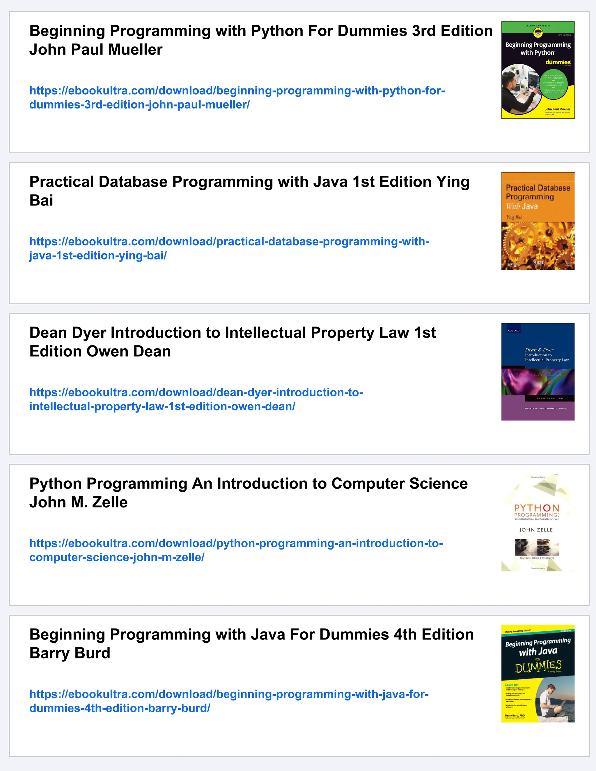 Beginning Programming with Python For Dummies 3rd Edition John Paul Mueller https://ebookultra.com/download/beginning-programming-with-python-for- dummies-3rd-edition-john-paul-mueller/ Practical Database Programming with Java 1st Edition Ying Bai https://ebookultra.com/download/practical-database-programming-with- java-1st-edition-ying-bai/ Dean Dyer Introduction to Intellectual Property Law 1st Edition Owen Dean https://ebookultra.com/download/dean-dyer-introduction-to- intellectual-property-law-1st-edition-owen-dean/ Python Programming An Introduction to Computer Science John M. Zelle https://ebookultra.com/download/python-programming-an-introduction-to- computer-science-john-m-zelle/ Beginning Programming with Java For Dummies 4th Edition Barry Burd https://ebookultra.com/download/beginning-programming-with-java-for- dummies-4th-edition-barry-burd/ 