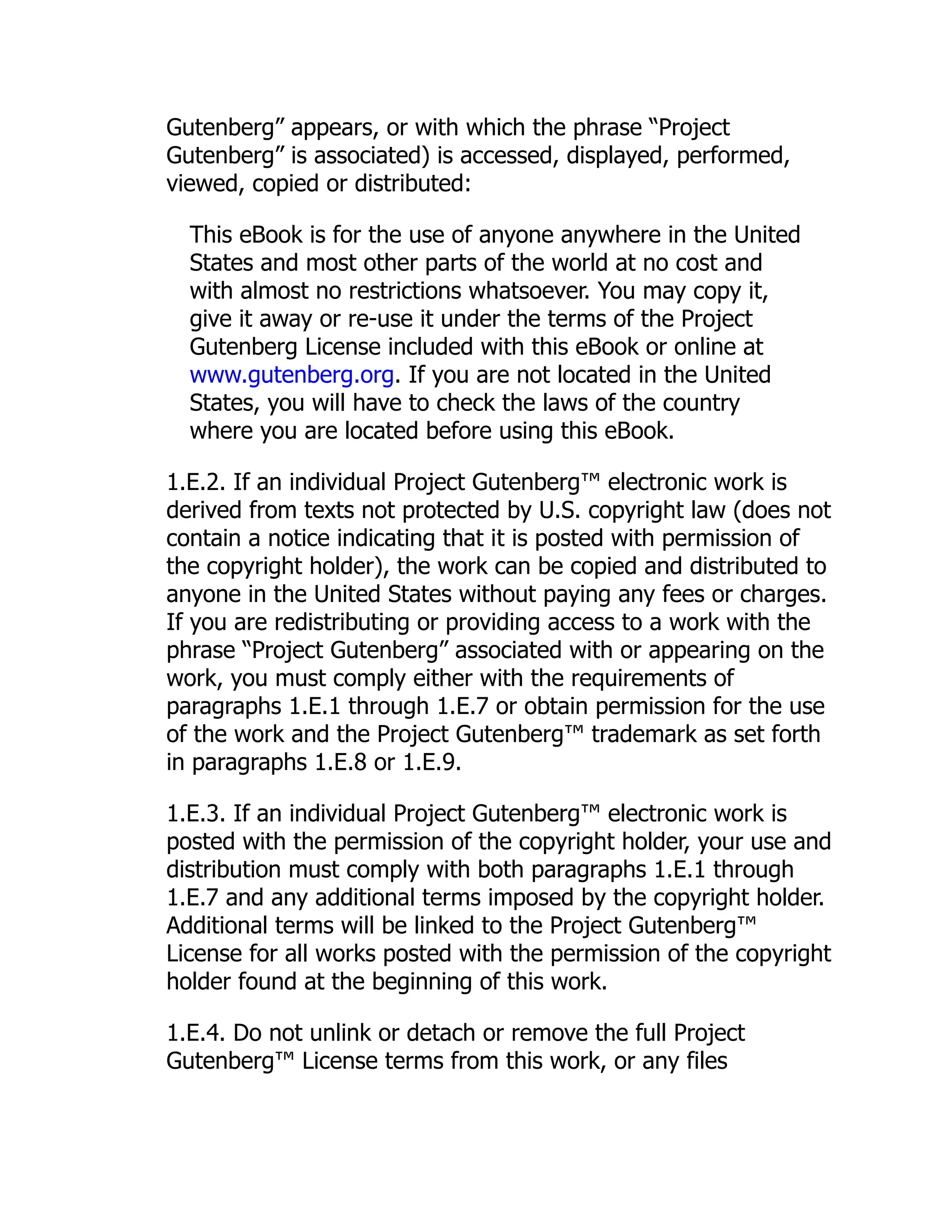 Gutenberg” appears, or with which the phrase “Project Gutenberg” is associated) is accessed, displayed, performed, viewed, copied or distributed: This eBook is for the use of anyone anywhere in the United States and most other parts of the world at no cost and with almost no restrictions whatsoever. You may copy it, give it away or re-use it under the terms of the Project Gutenberg License included with this eBook or online at www.gutenberg.org. If you are not located in the United States, you will have to check the laws of the country where you are located before using this eBook. 1.E.2. If an individual Project Gutenberg™ electronic work is derived from texts not protected by U.S. copyright law (does not contain a notice indicating that it is posted with permission of the copyright holder), the work can be copied and distributed to anyone in the United States without paying any fees or charges. If you are redistributing or providing access to a work with the phrase “Project Gutenberg” associated with or appearing on the work, you must comply either with the requirements of paragraphs 1.E.1 through 1.E.7 or obtain permission for the use of the work and the Project Gutenberg™ trademark as set forth in paragraphs 1.E.8 or 1.E.9. 1.E.3. If an individual Project Gutenberg™ electronic work is posted with the permission of the copyright holder, your use and distribution must comply with both paragraphs 1.E.1 through 1.E.7 and any additional terms imposed by the copyright holder. Additional terms will be linked to the Project Gutenberg™ License for all works posted with the permission of the copyright holder found at the beginning of this work. 1.E.4. Do not unlink or detach or remove the full Project Gutenberg™ License terms from this work, or any files 