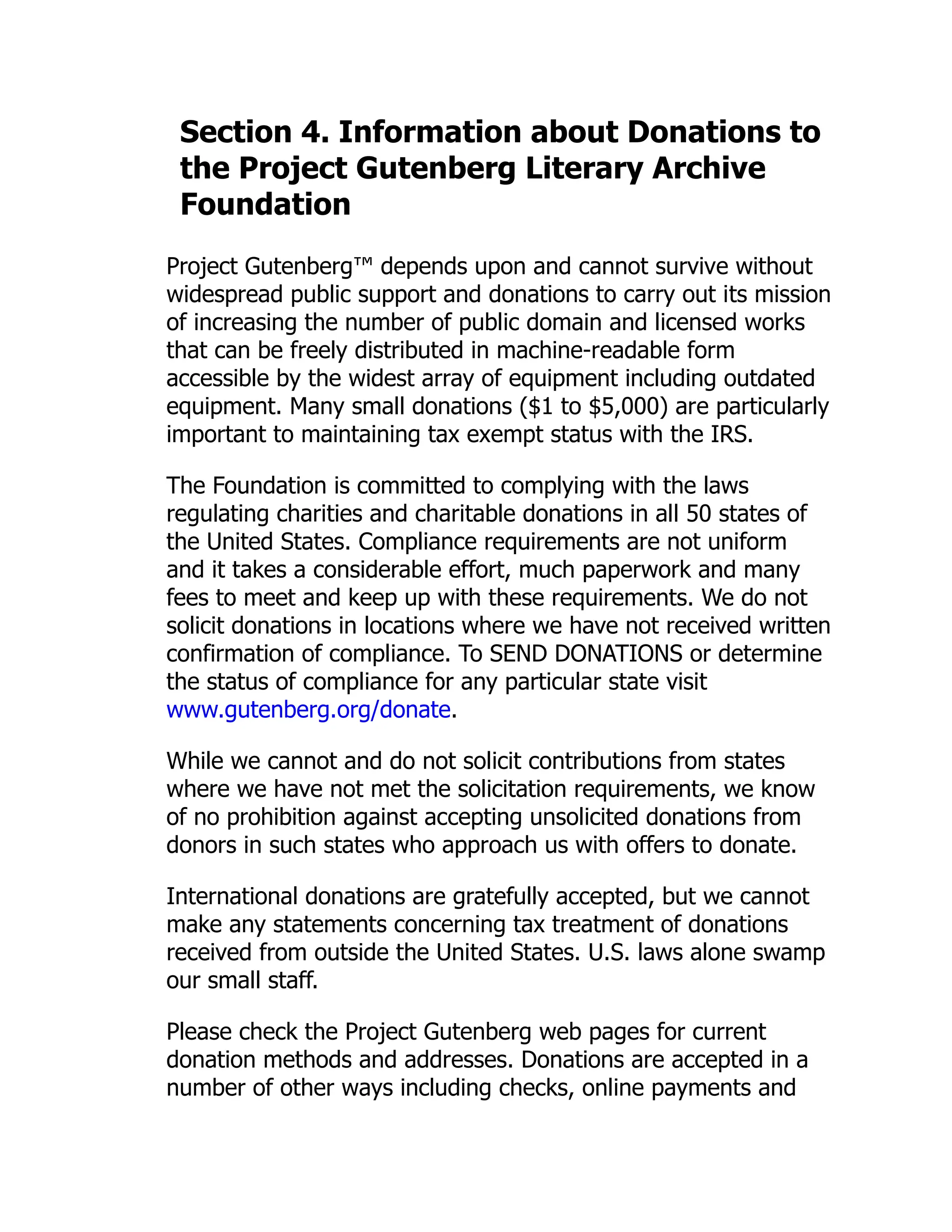 Section 4. Information about Donations to the Project Gutenberg Literary Archive Foundation Project Gutenberg™ depends upon and cannot survive without widespread public support and donations to carry out its mission of increasing the number of public domain and licensed works that can be freely distributed in machine-readable form accessible by the widest array of equipment including outdated equipment. Many small donations ($1 to $5,000) are particularly important to maintaining tax exempt status with the IRS. The Foundation is committed to complying with the laws regulating charities and charitable donations in all 50 states of the United States. Compliance requirements are not uniform and it takes a considerable effort, much paperwork and many fees to meet and keep up with these requirements. We do not solicit donations in locations where we have not received written confirmation of compliance. To SEND DONATIONS or determine the status of compliance for any particular state visit www.gutenberg.org/donate. While we cannot and do not solicit contributions from states where we have not met the solicitation requirements, we know of no prohibition against accepting unsolicited donations from donors in such states who approach us with offers to donate. International donations are gratefully accepted, but we cannot make any statements concerning tax treatment of donations received from outside the United States. U.S. laws alone swamp our small staff. Please check the Project Gutenberg web pages for current donation methods and addresses. Donations are accepted in a number of other ways including checks, online payments and 