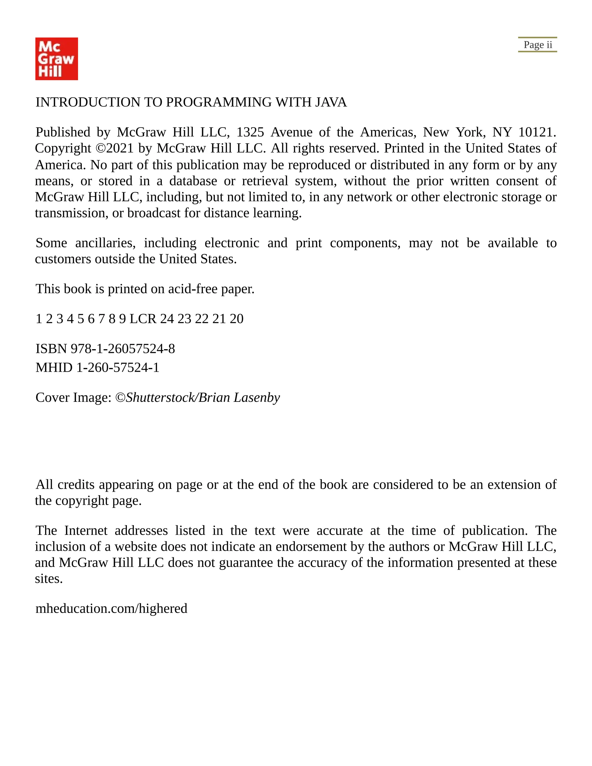 Page ii INTRODUCTION TO PROGRAMMING WITH JAVA Published by McGraw Hill LLC, 1325 Avenue of the Americas, New York, NY 10121. Copyright ©2021 by McGraw Hill LLC. All rights reserved. Printed in the United States of America. No part of this publication may be reproduced or distributed in any form or by any means, or stored in a database or retrieval system, without the prior written consent of McGraw Hill LLC, including, but not limited to, in any network or other electronic storage or transmission, or broadcast for distance learning. Some ancillaries, including electronic and print components, may not be available to customers outside the United States. This book is printed on acid-free paper. 1 2 3 4 5 6 7 8 9 LCR 24 23 22 21 20 ISBN 978-1-26057524-8 MHID 1-260-57524-1 Cover Image: ©Shutterstock/Brian Lasenby All credits appearing on page or at the end of the book are considered to be an extension of the copyright page. The Internet addresses listed in the text were accurate at the time of publication. The inclusion of a website does not indicate an endorsement by the authors or McGraw Hill LLC, and McGraw Hill LLC does not guarantee the accuracy of the information presented at these sites. mheducation.com/highered 