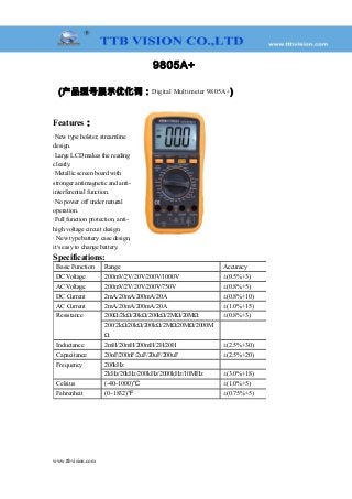 9805A+
(产品型号展示优化词：Digital Multimeter 9805A+)
Features：
·New type holster, streamline
design.
·Large LCD makes the reading
clearly.
·Metallic screen board with
stronger antimagnetic and anti-
interferential function.
·No power off under natural
operation.
·Full function protection, anti-
high voltage circuit design.
· New type battery case design,
it’s easy to change battery.
Specifications:
Basic Function Range Accuracy
DC Voltage 200mV/2V/20V/200V/1000V ±(0.5%+3)
AC Voltage 200mV/2V/20V/200V/750V ±(0.8%+5)
DC Current 2mA/20mA/200mA/20A ±(0.8%+10)
AC Current 2mA/20mA/200mA/20A ±(1.0%+15)
Resistance 200Ω/2kΩ/20kΩ/200kΩ/2MΩ/20MΩ ±(0.8%+3)
200/2kΩ/20kΩ/200kΩ/2MΩ/20MΩ/2000M
Ω
　
Inductance 2mH/20mH/200mH/2H/20H ±(2.5%+30)
Capacitance 20nF/200nF/2uF/20uF/200uF ±(2.5%+20)
Frequency 200kHz 　
2kHz/20kHz/200kHz/2000kHz/10MHz ±(3.0%+18)
Celsius (-40~1000)℃ ±(1.0%+5)
Fahrenheit (0~1832)℉ ±(0.75%+5)
www.ttbvision.com
 