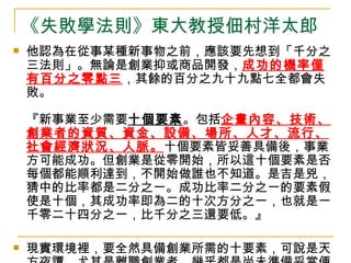 《失敗學法則》東大教授佃村洋太郎 他認為在從事某種新事物之前，應該要先想到「千分之三法則」。無論是創業抑或商品開發， 成功的機率僅有百分之零點三 ，其餘的百分之九十九點七全都會失敗。 『新事業至少需要 十個要素 。包括 企畫內容、技術、創業者的資質、資金、設備、場所、人才、流行、社會經濟狀況、人脈。 十個要素皆妥善具備後，事業方可能成功。但創業是從零開始，所以這十個要素是否每個都能順利達到，不開始做誰也不知道。是吉是兇，猜中的比率都是二分之一。成功比率二分之一的要素假使是十個，其成功率即為二的十次方分之一，也就是一千零二十四分之一，比千分之三還要低。』 現實環境裡，要全然具備創業所需的十要素，可說是天方夜譚。尤其是離職創業者，幾乎都是尚未準備妥當便開始經營，危險程度更加提升。若根據佃村的理論，或許先做好 失敗的心理 準備比較好。  