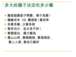 多大的腸子決定吃多少藥 撤底拋棄面子問題 ,  裡子為要 ! 機會成本  VS  講速度 / 重效率 多算多勝 , 少算多敗 寧多勿少 ,  但太多不好 ! 掌握進出 ,  親力親為 靠山山垮 , 靠樹樹倒 , 靠海海吞 , 靠人人倒 , 靠自己最好 