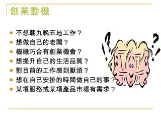 創業動機 不想朝九晚五地工作？ 想做自己的老闆？ 機緣巧合有創業機會？ 想提升自己的生活品質？ 對目前的工作感到厭煩？ 想在自己安排的時間做自己的事？ 某項服務或某項產品市場有需求？ 