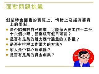 面對問題挑戰 創業時會面臨的實質上、情緒上及經濟籌資上的限制。 是否認知若自己創業，可能每天要工作十二至十六個小時，甚至沒有假日可言？ 是否有足夠的體力應付過量的工作量？ 是否有排解工作壓力的方法？ 家人是否有心理準備？ 是否有足夠的資金創業？ 