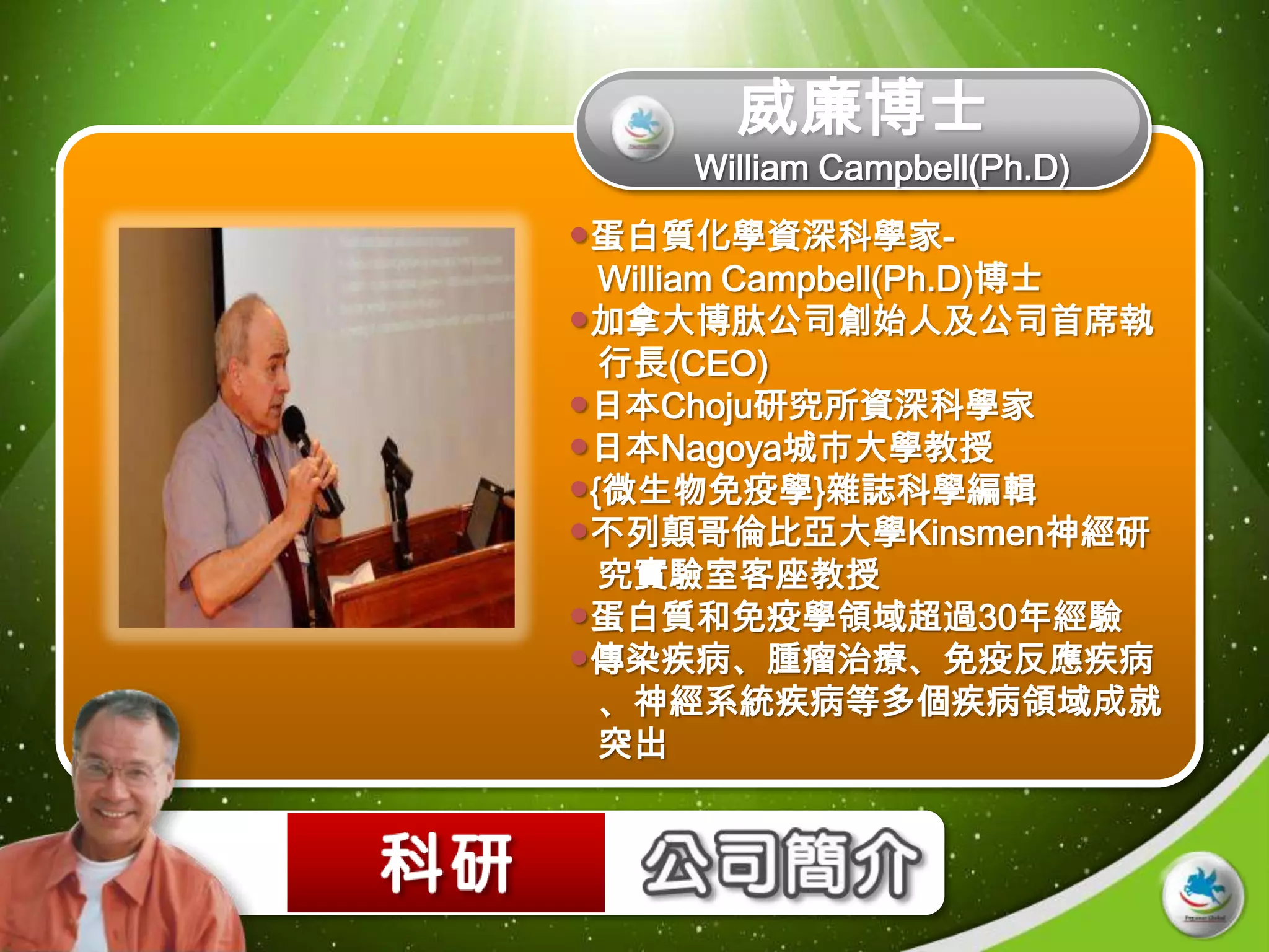 威廉博士
     William Campbell(Ph.D)
蛋白質化學資深科學家-
  William Campbell(Ph.D)博士
加拿大博肽公司創始人及公司首席執
  行長(CEO)
日本Choju研究所資深科學家
日本Nagoya城市大學教授
{微生物免疫學}雜誌科學編輯
不列顛哥倫比亞大學Kinsmen神經研
  究實驗室客座教授
蛋白質和免疫學領域超過30年經驗
傳染疾病、腫瘤治療、免疫反應疾病
  、神經系統疾病等多個疾病領域成就
  突出
 