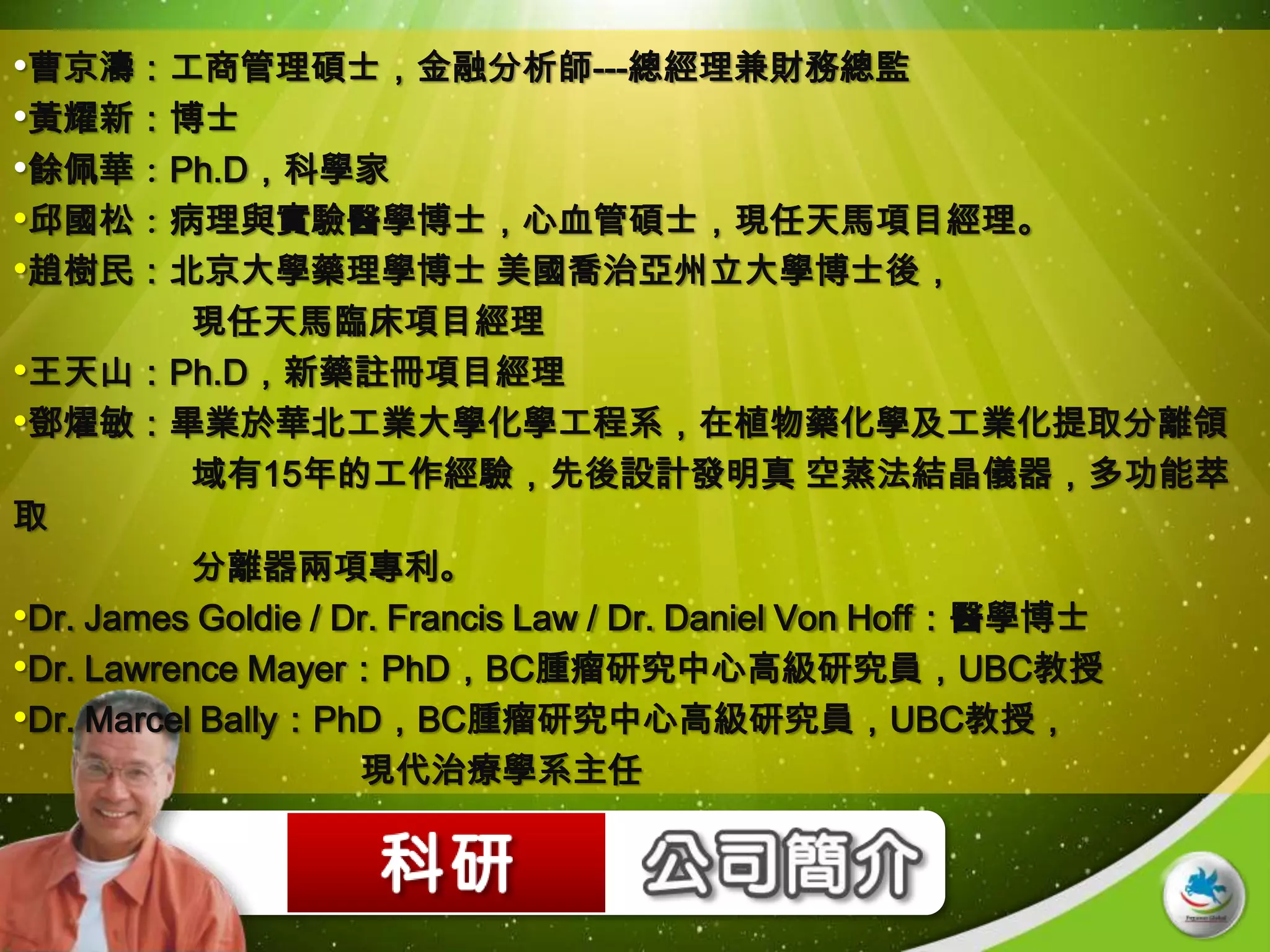 •曹京濤：工商管理碩士，金融分析師---總經理兼財務總監
•黃耀新：博士
•餘佩華：Ph.D，科學家
•邱國松：病理與實驗醫學博士，心血管碩士，現任天馬項目經理。
•趙樹民：北京大學藥理學博士 美國喬治亞州立大學博士後，
           現任天馬臨床項目經理
•王天山：Ph.D，新藥註冊項目經理
•鄧燿敏：畢業於華北工業大學化學工程系，在植物藥化學及工業化提取分離領
           域有15年的工作經驗，先後設計發明真 空蒸法結晶儀器，多功能萃
取
           分離器兩項專利。
•Dr. James Goldie / Dr. Francis Law / Dr. Daniel Von Hoff：醫學博士
•Dr. Lawrence Mayer：PhD，BC腫瘤研究中心高級研究員，UBC教授
•Dr. Marcel Bally：PhD，BC腫瘤研究中心高級研究員，UBC教授，
                     現代治療學系主任
 