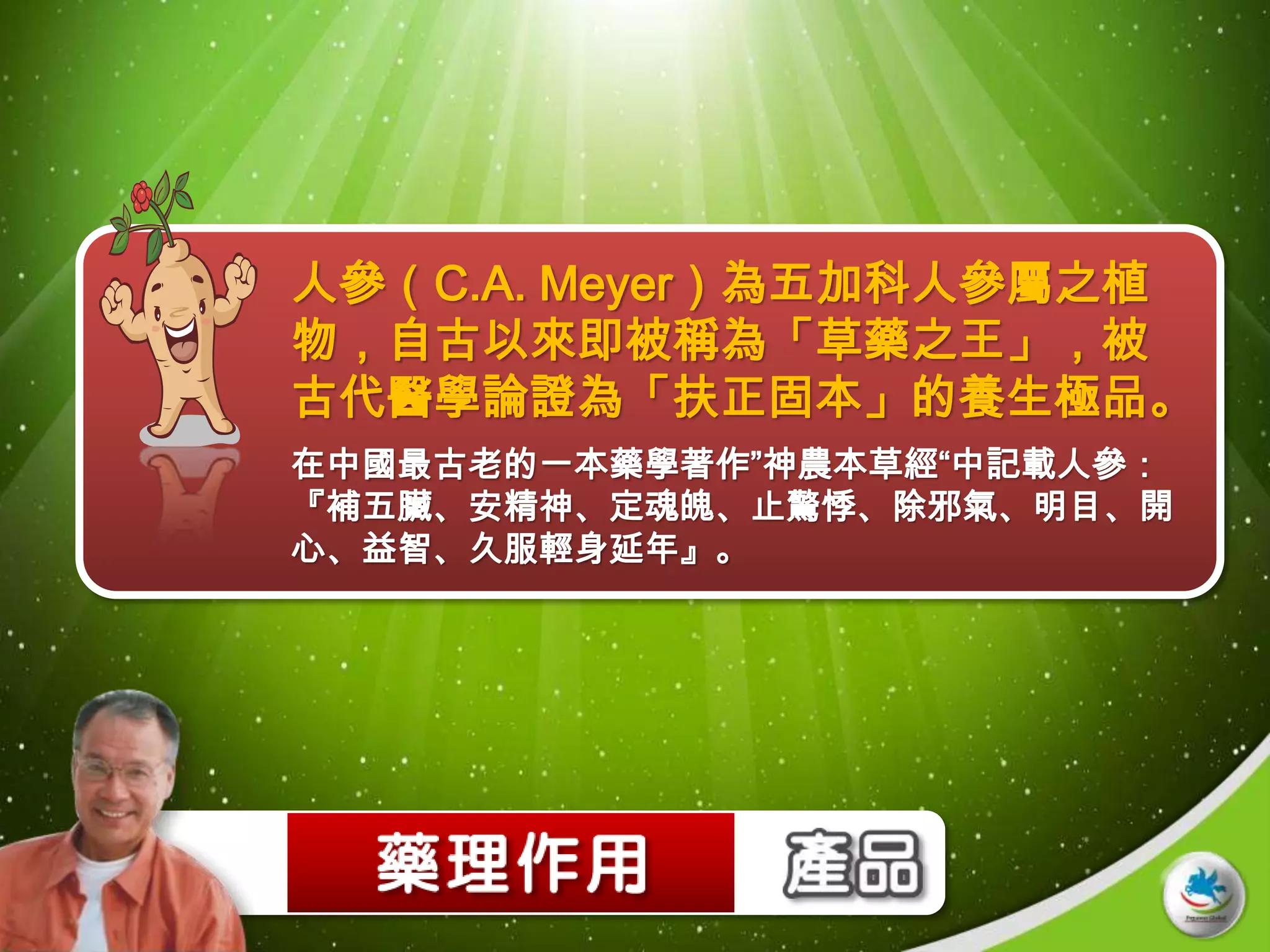 人參（C.A. Meyer）為五加科人參屬之植
物，自古以來即被稱為「草藥之王」，被
古代醫學論證為「扶正固本」的養生極品。
在中國最古老的一本藥學著作”神農本草經“中記載人參：
『補五臟、安精神、定魂魄、止驚悸、除邪氣、明目、開
心、益智、久服輕身延年』。
 