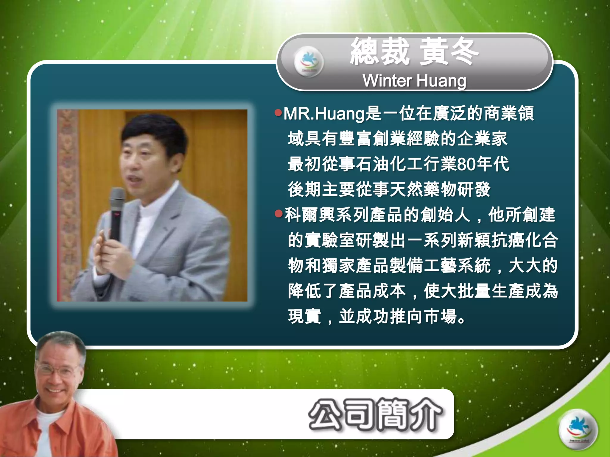 總裁 黃冬
      Winter Huang
MR.Huang是一位在廣泛的商業領
 域具有豐富創業經驗的企業家
 最初從事石油化工行業80年代
 後期主要從事天然藥物研發
科爾興系列產品的創始人，他所創建
 的實驗室研製出一系列新穎抗癌化合
 物和獨家產品製備工藝系統，大大的
 降低了產品成本，使大批量生產成為
 現實，並成功推向市場。
 