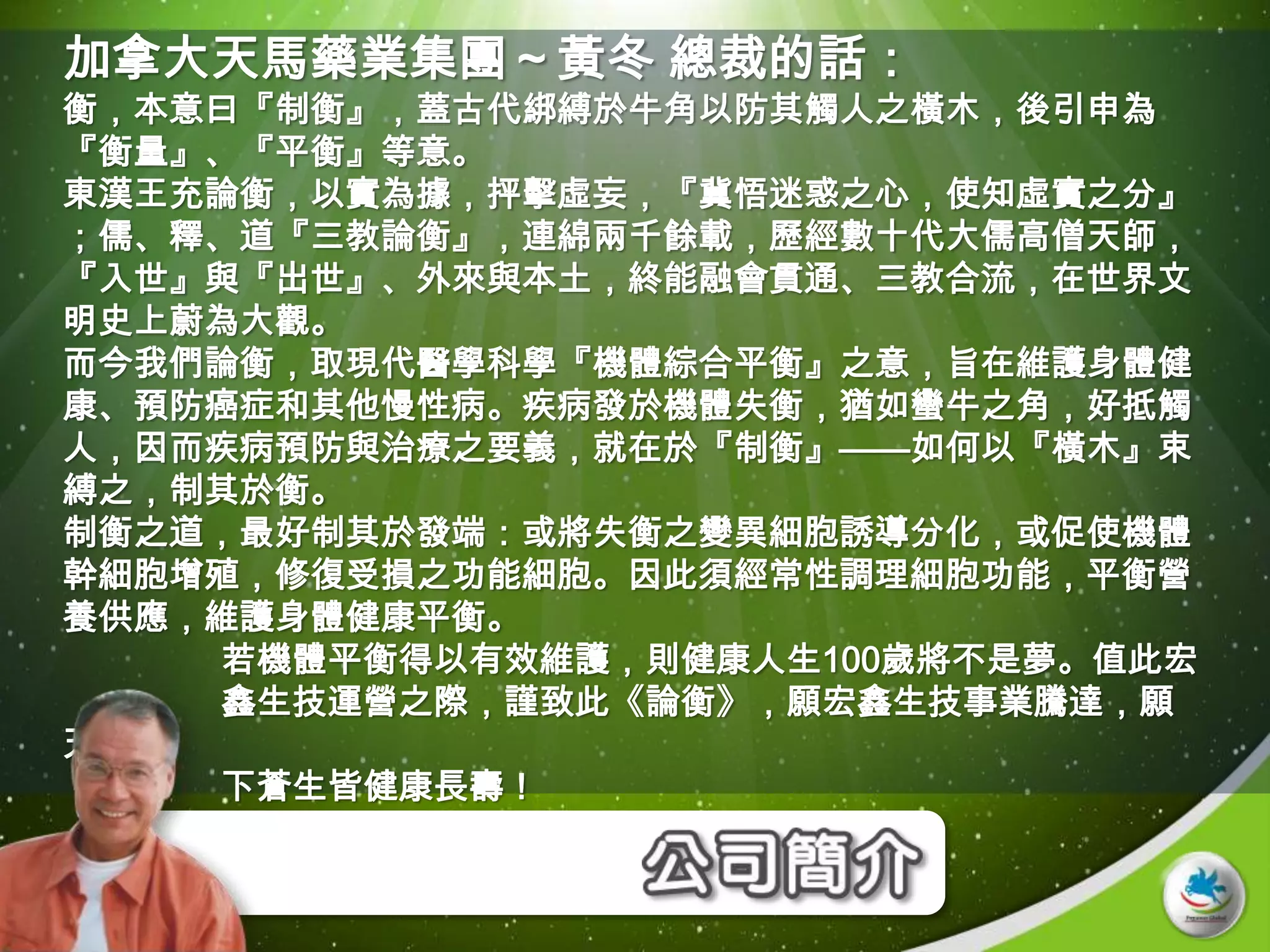 加拿大天馬藥業集團～黃冬 總裁的話：
衡，本意曰『制衡』，蓋古代綁縛於牛角以防其觸人之橫木，後引申為
『衡量』、『平衡』等意。
東漢王充論衡，以實為據，抨擊虛妄，『冀悟迷惑之心，使知虛實之分』
；儒、釋、道『三教論衡』，連綿兩千餘載，歷經數十代大儒高僧天師，
『入世』與『出世』、外來與本土，終能融會貫通、三教合流，在世界文
明史上蔚為大觀。
而今我們論衡，取現代醫學科學『機體綜合平衡』之意，旨在維護身體健
康、預防癌症和其他慢性病。疾病發於機體失衡，猶如蠻牛之角，好抵觸
人，因而疾病預防與治療之要義，就在於『制衡』——如何以『橫木』束
縛之，制其於衡。
制衡之道，最好制其於發端：或將失衡之變異細胞誘導分化，或促使機體
幹細胞增殖，修復受損之功能細胞。因此須經常性調理細胞功能，平衡營
養供應，維護身體健康平衡。
    若機體平衡得以有效維護，則健康人生100歲將不是夢。值此宏
    鑫生技運營之際，謹致此《論衡》，願宏鑫生技事業騰達，願
天
    下蒼生皆健康長壽！
 