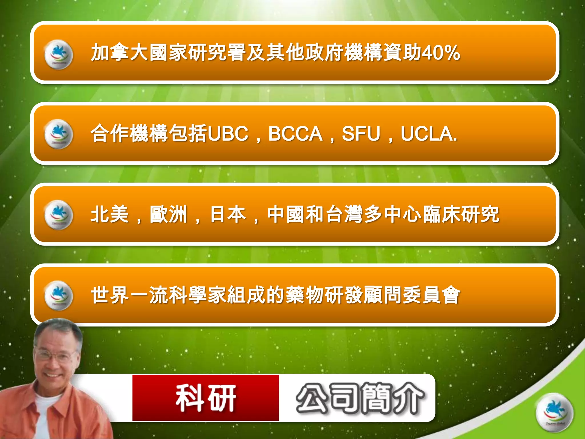 加拿大國家研究署及其他政府機構資助40%



合作機構包括UBC，BCCA，SFU，UCLA.



北美，歐洲，日本，中國和台灣多中心臨床研究



世界一流科學家組成的藥物研發顧問委員會
 