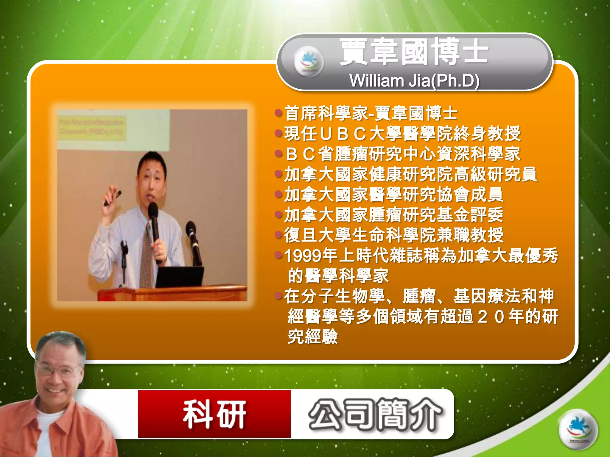 賈韋國博士
     William Jia(Ph.D)
首席科學家-賈韋國博士
現任ＵＢＣ大學醫學院終身教授
ＢＣ省腫瘤研究中心資深科學家
加拿大國家健康研究院高級研究員
加拿大國家醫學研究協會成員
加拿大國家腫瘤研究基金評委
復旦大學生命科學院兼職教授
1999年上時代雜誌稱為加拿大最優秀
 的醫學科學家
在分子生物學、腫瘤、基因療法和神
 經醫學等多個領域有超過２０年的研
 究經驗
 
