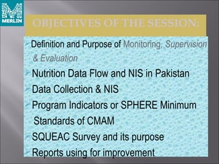 OBJECTIVES OF THE SESSION:
Definition and Purpose of Monitoring, Supervision
& Evaluation
Nutrition Data Flow and NIS in Pakistan
Data Collection & NIS
Program Indicators or SPHERE Minimum
Standards of CMAM
SQUEAC Survey and its purpose
Reports using for improvement
 