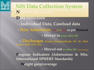 NIS Data Collection System
• Numbering system
• Data collection
- Individual Data, Caseload data
- New Admission OTP,TSFP,NSC as per Protocol
- Moved In from other HF
- Discharges (Cured, Defaulter/Death, NC, SC, Med.
Transf, TSFP, OTP, etc)
- Moved out to other HF SAM Discharges
• Program Indicators (Admissions & Min.
International SPHERE Standards)
• Weight gain/coverage
 