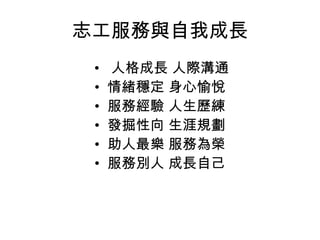 志工服務與自我成長 •   人格成長 人際溝通 •  情緒穩定 身心愉悅 •  服務經驗 人生歷練 •  發掘性向 生涯規劃 •  助人最樂 服務為榮 •  服務別人 成長自己  