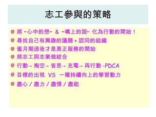 志工參與的策略 將 “心中的想” ＆ “嘴上的說” 化為行動的開始！ 尋找自己有興趣的議題 + 認同的組織 蜜月期過後才是真正服務的開始 將志工與志業做結合 行動->掏空->省思->充電->再行動 -PDCA 目標的出現  VS  一種持續向上的學習動力 盡心 / 盡力 / 盡情 / 盡能 