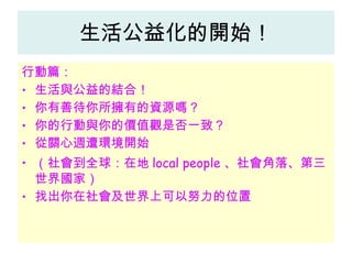 生活公益化的開始！ 行動篇： 生活與公益的結合！ 你有善待你所擁有的資源嗎？ 你的行動與你的價值觀是否一致？ 從關心週遭環境開始 （社會到全球：在地 local people 、社會角落、第三世界國家） 找出你在社會及世界上可以努力的位置 