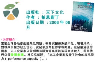 出版社  :  天下文化  作者  :  柏恩斯丁  出版日期  : 2006 年 06 月 ‧ 內容簡介   當前全球各地都面臨類似問題：教育與醫療系統不足，環境汙染，對執政公權力缺乏信心，貧窮以及高犯罪率等問題。在發展落後的國家，志工企業家只能利用有限資源盡可能造福大多數人，因此他們必須 發揮創意 。杜拉克就說，「志工企業家改變了社會的表現能力（ performance capacity ）。」 