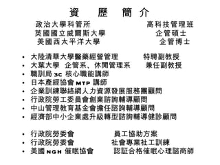 資  歷  簡  介    政治大學科管所  高科技管理班 英國國立威爾斯大學  企管碩士   美國西太平洋大學  企管博士 大陸清華大學醫藥經營管理  特聘副教授 大葉大學  企管系、休閒管理系  兼任副教授 職訓局 3C 核心職能講師 日本產經協會 MTP 講師 企業訓練聯絡網人力資源發展服務團顧問 行政院勞工委員會創業諮詢輔導顧問 中山管理教育基金會擔任諮詢輔導顧問 經濟部中小企業處升級轉型諮詢輔導健診顧問 行政院勞委會  員工協助方案 行政院勞委會  社會專業社工訓練 美國 NGH 催眠協會  認証合格催眠心理諮商師 