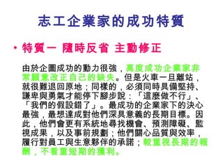 志工企業家的成功特質 特質一 隨時反省 主動修正   由於企圖成功的動力很強， 高度成功企業家非常願意改正自己的缺失 。但是火車一旦離站，就很難退回原地；同樣的，必須同時具備堅持、謙卑與勇氣才能停下腳步說：「這麼做不行」、「我們的假設錯了」。最成功的企業家下的決心最強，最想達成對他們深具意義的長期目標。因此，他們會更有系統地尋找機會、預測障礙、監視成果，以及事前規劃；他們關心品質與效率，履行對員工與生意夥伴的承諾； 較重視長期的報酬，不看重短期的獲利。 