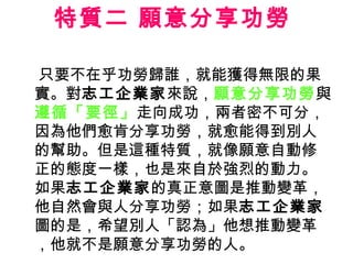 特質二 願意分享功勞  只要不在乎功勞歸誰，就能獲得無限的果實。對 志工企業家 來說， 願意分享功勞 與 遵循「要徑」 走向成功，兩者密不可分，因為他們愈肯分享功勞，就愈能得到別人的幫助。但是這種特質，就像願意自動修正的態度一樣，也是來自於強烈的動力。如果 志工企業家 的真正意圖是推動變革，他自然會與人分享功勞；如果 志工企業家 圖的是，希望別人「認為」他想推動變革，他就不是願意分享功勞的人。  