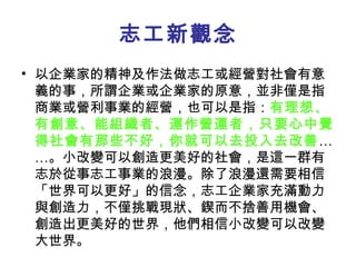 志工新觀念 以企業家的精神及作法做志工或經營對社會有意義的事，所謂企業或企業家的原意，並非僅是指商業或營利事業的經營，也可以是指： 有理想、有創意、能組織者、運作營運者，只要心中覺得社會有那些不好，你就可以去投入去改善 ……。小改變可以創造更美好的社會，是這一群有志於從事志工事業的浪漫。除了浪漫還需要相信「世界可以更好」的信念，志工企業家充滿動力與創造力，不僅挑戰現狀、鍥而不捨善用機會、創造出更美好的世界，他們相信小改變可以改變大世界。 