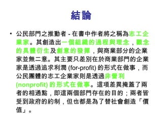 結論 公民部門之推動者 - 在書中作者將之稱為 志工企業家 。其創造出 一個組織的過程與理念 ， 觀念的具體衍生 及 創意的發揮 ，與商業部分的企業家並無二意。其主要只差別在於商業部門的企業家是透過追求利潤 (for-profit) 的形式在做事，而公民團體的志工企業家則是透過 非營利 (nonprofit) 的形式在做事 。這項差異掩蓋了兩者的相通點，即這兩個部門存在的目的；兩者皆受到政府的約制，但也都是為了替社會創造「價值」。 