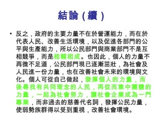 結論 ( 續 ) 反之，政府的主要力量不在於營運能力，而在於代表人民、改善生活環境，以及促進各部門的公平與生產能力，所以公民部門與商業部門不是互相競爭，而是 相輔相成 。也因此，個人的力量不再微不足道，公民部門現已逐漸茁壯，為社會及人民進一份力量，也在改善社會未來的環境與文化。個人可從自己做起， 發揮個人的力量，而後尋找有共同理念的人民，再從而集中團體的力量，一起為社會努力，讓社會企業成為一門專業 ，而非過去的慈善代名詞，發揮公民力量，使弱勢族群得以受到重視，改善社會環境。  