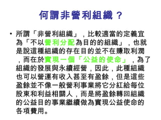 何謂非營利組織 ? 所謂「非營利組織」，比較適當的定義宜為「不以 營利分配 為目的的組織」，也就是說這種組織的存在目的並不在賺取利潤，而在於 實現一個「公益的使命」 ，為了組織的發展與永續經營，因此，此種組織也可以營運有收入甚至有盈餘，但是這些盈餘並不像一般營利事業將它分紅給每位股東和利益相關人，而是將盈餘轉回組織的公益目的事業繼續做為實現公益使命的各項費用。  