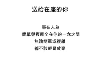 送給在座的你 事在人為  簡單與複雜全在你的一念之間 無論簡單或複雜 都不該輕易放棄 
