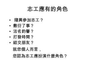志工應有的角色 •   隨興參加志工？ •  敷衍了事？ •  沽名釣譽？ •  打發時間？ •  結交朋友？ 就您個人而言， 您認為志工應扮演什麼角色？  