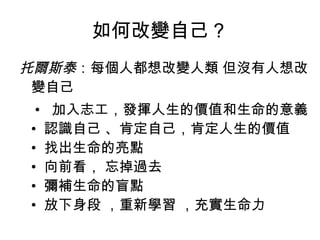 如何改變自己？ 托爾斯泰 ：每個人都想改變人類 但沒有人想改變自己  •   加入志工，發揮人生的價值和生命的意義  •  認識自己 、肯定自己，肯定人生的價值  •  找出生命的亮點  •  向前看， 忘掉過去  •  彌補生命的盲點  •  放下身段 ，重新學習 ，充實生命力  