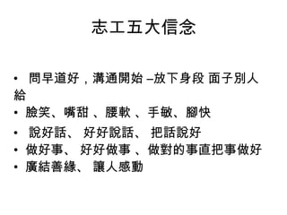 志工五大信念 •   問早道好，溝通開始 –放下身段 面子別人給 •  臉笑、嘴甜 、腰軟 、手敏、腳快 •   說好話、 好好說話、 把話說好  •  做好事、 好好做事 、做對的事直把事做好  •  廣結善緣、 讓人感動  