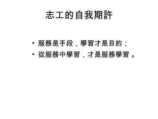 志工的自我期許 服務是手段，學習才是目的； 從服務中學習，才是服務學習 。 