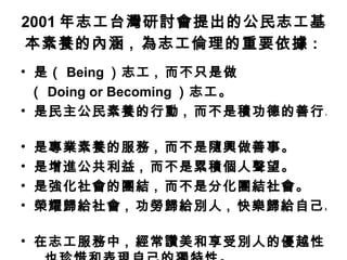 2001 年志工台灣研討會提出的公民志工基本素養的內涵 ,  為志工倫理的重要依據 :   是（ Being ）志工 ,  而不只是做 （ Doing or Becoming ）志工。  是民主公民素養的行動 ,  而不是積功德的善行。  是專業素養的服務 ,  而不是隨興做善事。  是增進公共利益 ,  而不是累積個人聲望。  是強化社會的團結 ,  而不是分化團結社會。  榮耀歸給社會 ,  功勞歸給別人 ,  快樂歸給自己。  在志工服務中 ,  經常讚美和享受別人的優越性 ,  也珍惜和表現自己的獨特性。   