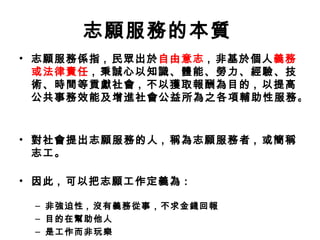 志願服務的本質   志願服務係指 ,  民眾出於 自由意志 ,  非基於個人 義務或法律責任 ,  秉誠心以知識、體能、勞力、經驗、技術、時間等貢獻社會 ,  不以獲取報酬為目的 ,  以提高公共事務效能及增進社會公益所為之各項輔助性服務。 對社會提出志願服務的人 ,  稱為志願服務者 ,  或簡稱志工。 因此 ,  可以把志願工作定義為 : 非強迫性 ,  沒有義務從事，不求金錢回報  目的在幫助他人  是工作而非玩樂  願意從事與自己利益無關 