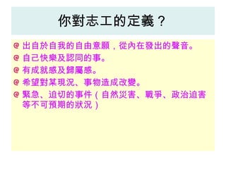 你對志工的定義？ 出自於自我的自由意願，從內在發出的聲音。 自己快樂及認同的事。 有成就感及歸屬感。 希望對某現況、事物造成改變。 緊急、迫切的事件（自然災害、戰爭、政治迫害等不可預期的狀況） 