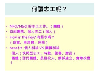 何謂志工呢？ NPO/NGO 的志工工作。（團體） 自組團隊、個人志工（個人） How is the Pay? 有薪水嗎？ （便當、車馬費、保險） benefit  個人利益 VS 團體利益 個人（快閃型志工、時數、證書、贈品） 團體（認同團體、長期投入、關係建立、實際改變） 