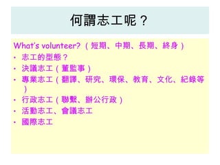 何謂志工呢？ What’s volunteer? （短期、中期、長期、終身） 志工的型態？ 決議志工（董監事） 專業志工（翻譯、研究、環保、教育、文化、紀錄等） 行政志工（聯繫、辦公行政） 活動志工、會議志工 國際志工 