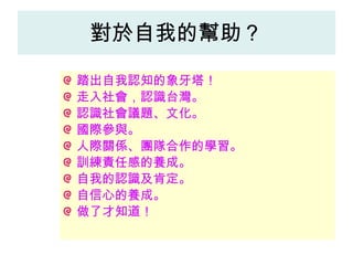 對於自我的幫助？ 踏出自我認知的象牙塔！ 走入社會，認識台灣。 認識社會議題、文化。 國際參與。 人際關係、團隊合作的學習。 訓練責任感的養成。 自我的認識及肯定。 自信心的養成。 做了才知道！ 