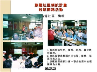 旗艦社區領航計畫 起航開跑活動 96.07.01 富源社區  簡報 1. 富源社區特色、會務、財務、會計帳冊管理。 2. 發展協會業務面向以社福、醫療、社區治安為主。 3. 旗艦社區領航計畫 -- 聯合社區以社福醫療為主軸。 
