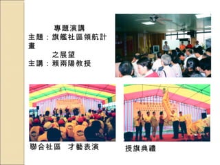 專題演講 主題：旗艦社區領航計畫 　　　之展望 主講：賴兩陽教授 聯合社區  才藝表演 授旗典禮 