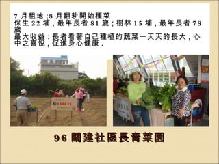 96 闢建社區長青菜園 7 月租地 ;8 月翻耕開始種菜 保生 22 埔 , 最年長者 81 歲 ; 樹林 15 埔 , 最年長者 78 歲 最大收益 : 長者看著自己種植的蔬菜一天天的長大 , 心中之喜悅 , 促進身心健康 . 