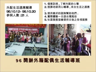 96 開辦外籍配偶生活輔導班 外配生活適應輔導 96.10.12~96.10.20 參與人數 :21 人 1. 個案訪視 , 了解外配的心聲 2. 授課老師用心輔導 , 來台生活之適應 . 3. 提供最好的諮詢幫助他們 . 4. 實際體驗一日遊台灣風俗 5. 社區發展協會提供日後之各項服務 