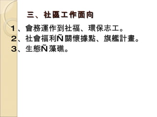 1 、會務運作到社福、環保志工。 2 、社會福利—關懷據點、旗艦計畫。 3 、生態—藻礁。 三、社區工作面向 